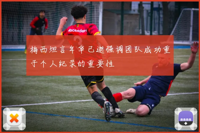 梅西坦言年华已逝强调团队成功重于个人纪录的重要性