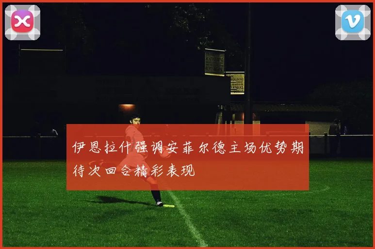 伊恩拉什强调安菲尔德主场优势期待次回合精彩表现