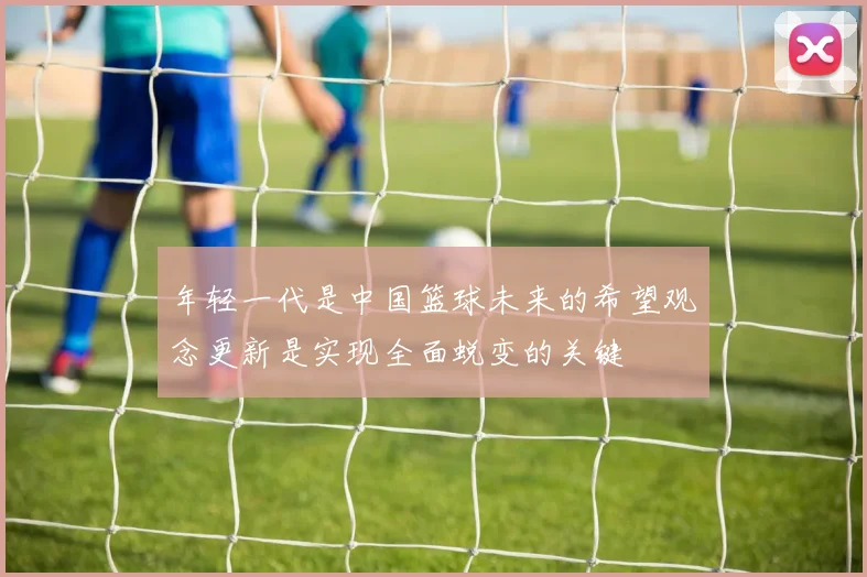 年轻一代是中国篮球未来的希望观念更新是实现全面蜕变的关键