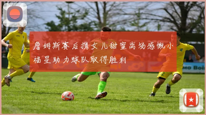 詹姆斯赛后携女儿甜蜜离场感慨小福星助力球队取得胜利