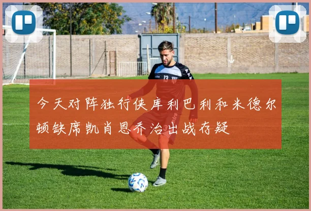 今天对阵独行侠库利巴利和米德尔顿缺席凯肖恩乔治出战存疑