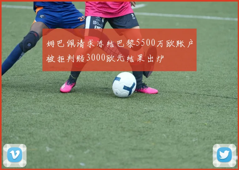 姆巴佩请求冻结巴黎5500万欧账户被拒判赔3000欧元结果出炉