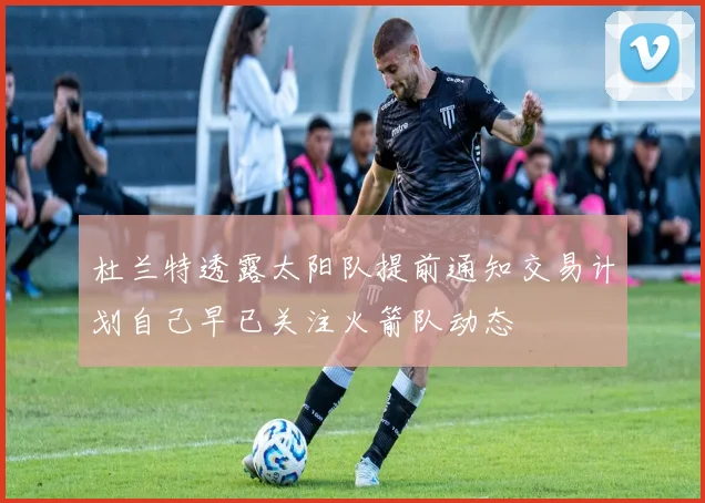 杜兰特透露太阳队提前通知交易计划自己早已关注火箭队动态
