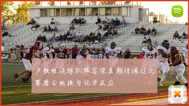 卢教练谈球队阵容深度期待通过比赛磨合轮换与化学反应