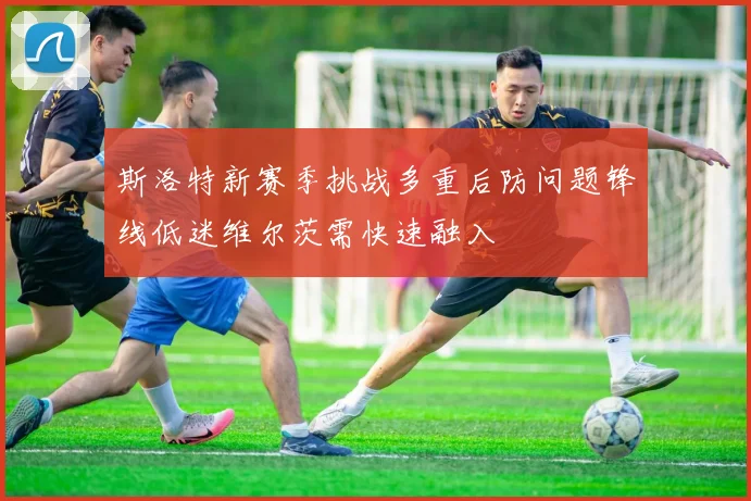 斯洛特新赛季挑战多重后防问题锋线低迷维尔茨需快速融入