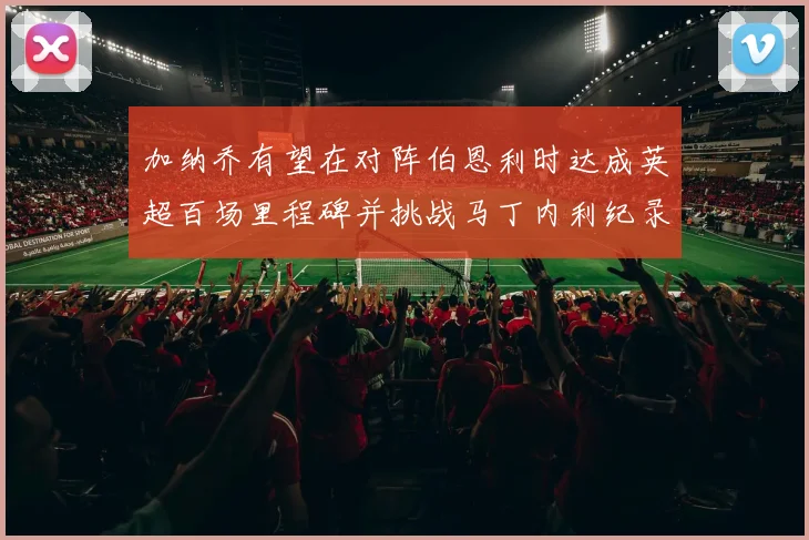加纳乔有望在对阵伯恩利时达成英超百场里程碑并挑战马丁内利纪录