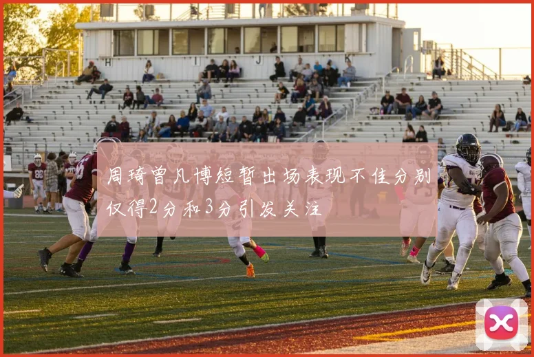 周琦曾凡博短暂出场表现不佳分别仅得2分和3分引发关注