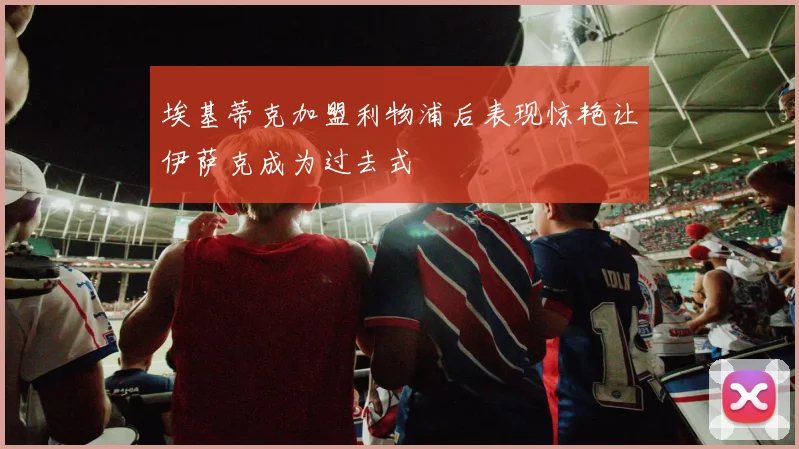 埃基蒂克加盟利物浦后表现惊艳让伊萨克成为过去式