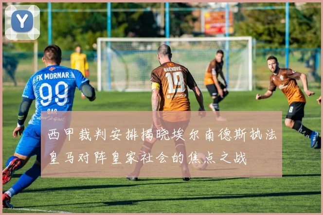 西甲裁判安排揭晓埃尔南德斯执法皇马对阵皇家社会的焦点之战