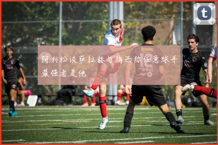 阿利松谈萨拉赫与梅西称任意球手最强者是他