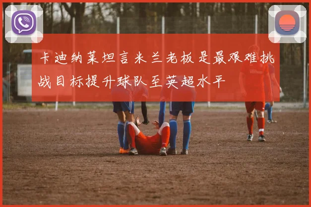 卡迪纳莱坦言米兰老板是最艰难挑战目标提升球队至英超水平