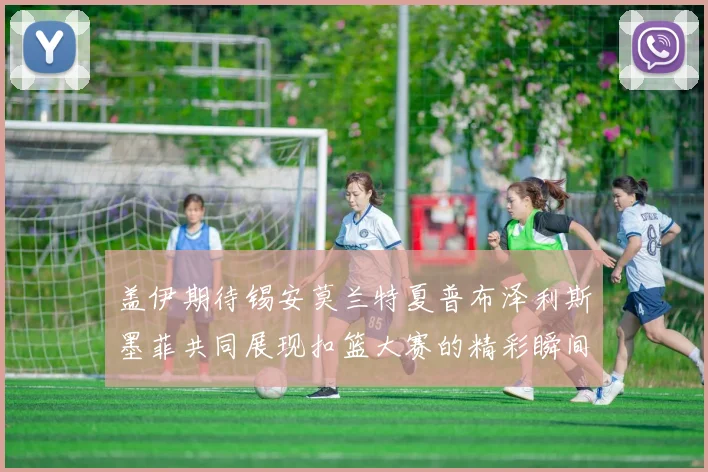 盖伊期待锡安莫兰特夏普布泽利斯墨菲共同展现扣篮大赛的精彩瞬间