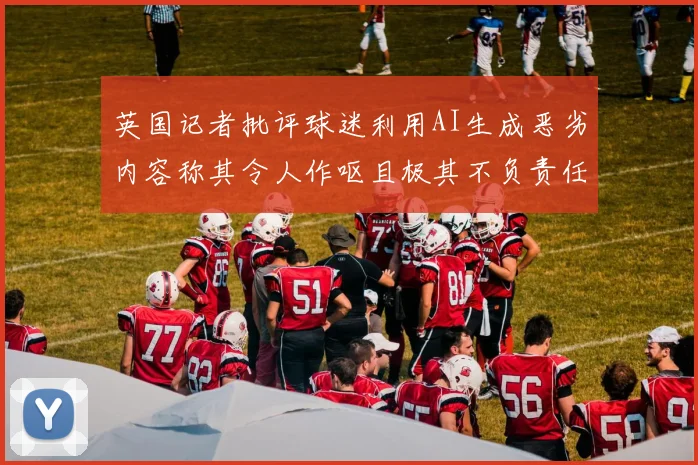 英国记者批评球迷利用AI生成恶劣内容称其令人作呕且极其不负责任
