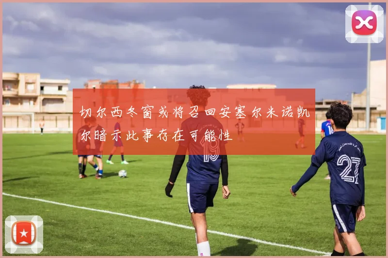 切尔西冬窗或将召回安塞尔米诺凯尔暗示此事存在可能性