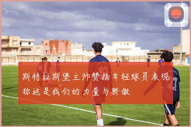 斯特拉斯堡主帅赞扬年轻球员表现称这是我们的力量与骄傲