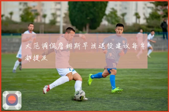 大范调侃詹姆斯早该退役建议每年都提及
