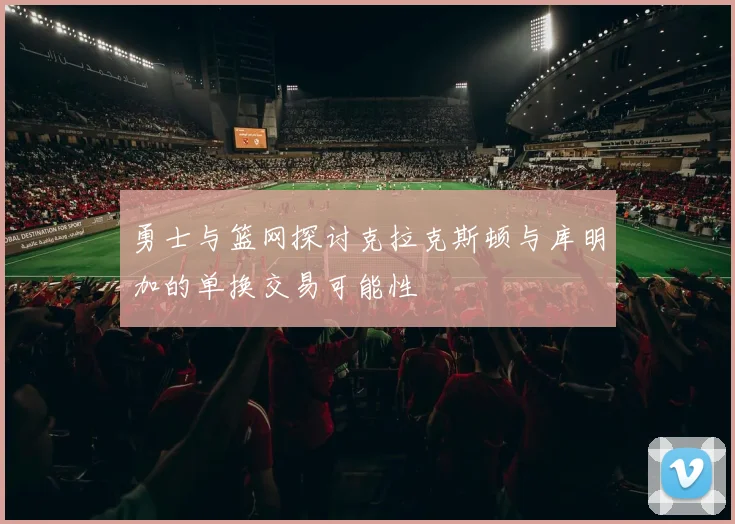 勇士与篮网探讨克拉克斯顿与库明加的单换交易可能性