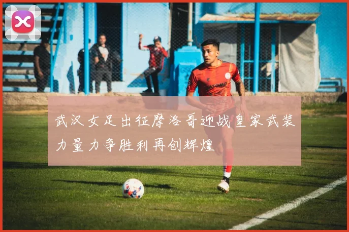 武汉女足出征摩洛哥迎战皇家武装力量力争胜利再创辉煌