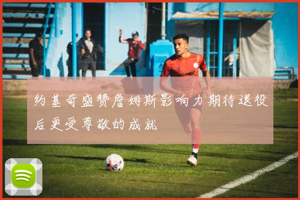 约基奇盛赞詹姆斯影响力期待退役后更受尊敬的成就
