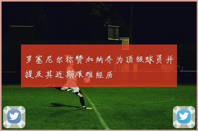 罗塞尼尔称赞加纳乔为顶级球员并提及其近期艰难经历