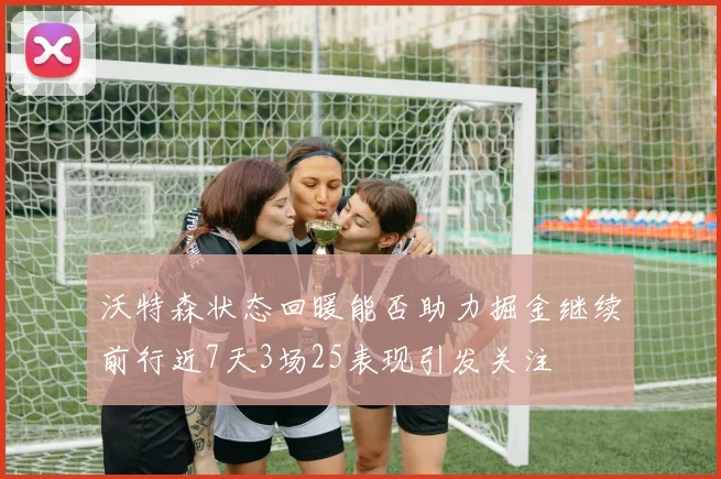 沃特森状态回暖能否助力掘金继续前行近7天3场25表现引发关注