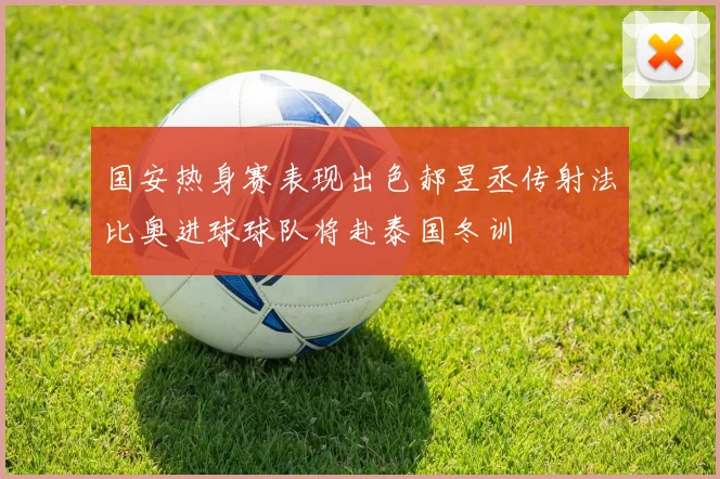 国安热身赛表现出色郝昱丞传射法比奥进球球队将赴泰国冬训