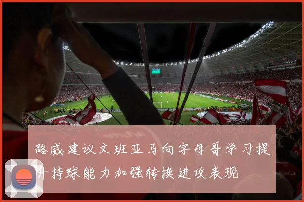 路威建议文班亚马向字母哥学习提升持球能力加强转换进攻表现