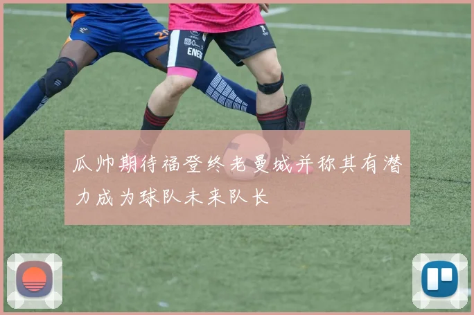 瓜帅期待福登终老曼城并称其有潜力成为球队未来队长