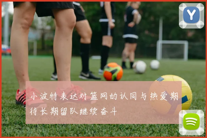 小波特表达对篮网的认同与热爱期待长期留队继续奋斗