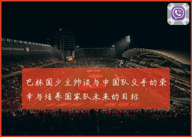 巴林国少主帅谈与中国队交手的荣幸与培养国家队未来的目标