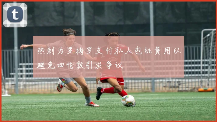 热刺为罗梅罗支付私人包机费用以避免回伦敦引发争议