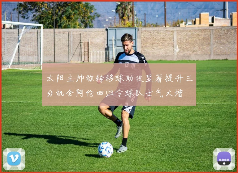 太阳主帅称转移球助攻显著提升三分机会阿伦回归令球队士气大增