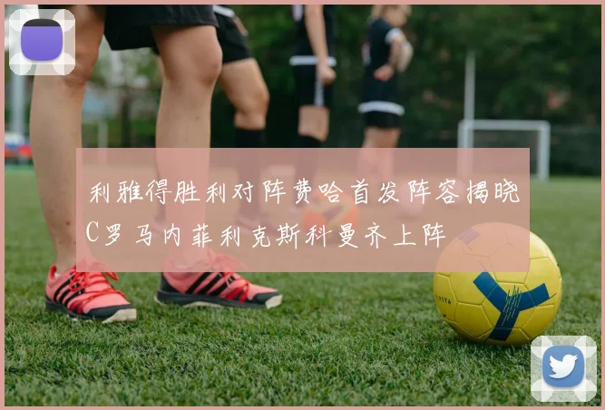 利雅得胜利对阵费哈首发阵容揭晓C罗马内菲利克斯科曼齐上阵