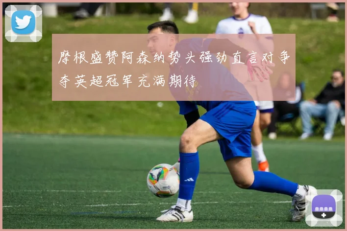 摩根盛赞阿森纳势头强劲直言对争夺英超冠军充满期待