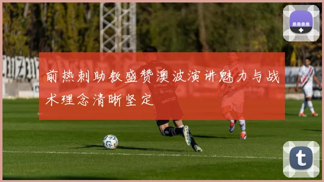 前热刺助教盛赞澳波演讲魅力与战术理念清晰坚定