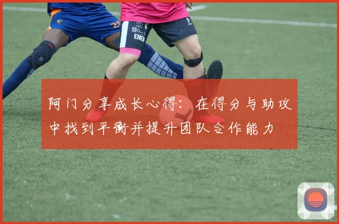阿门分享成长心得：在得分与助攻中找到平衡并提升团队合作能力