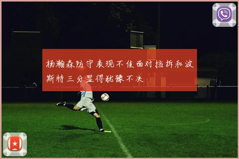 杨瀚森防守表现不佳面对挡拆和波斯特三分显得犹豫不决