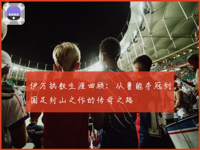 伊万执教生涯回顾：从鲁能夺冠到国足封山之作的传奇之路