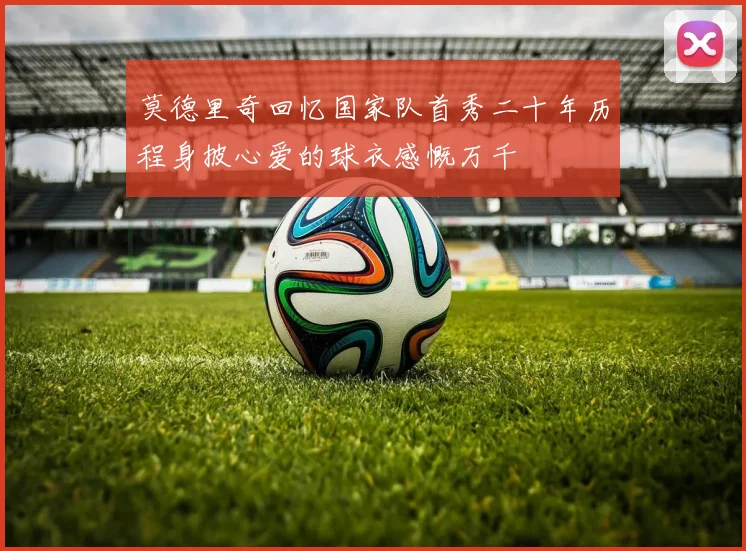 莫德里奇回忆国家队首秀二十年历程身披心爱的球衣感慨万千