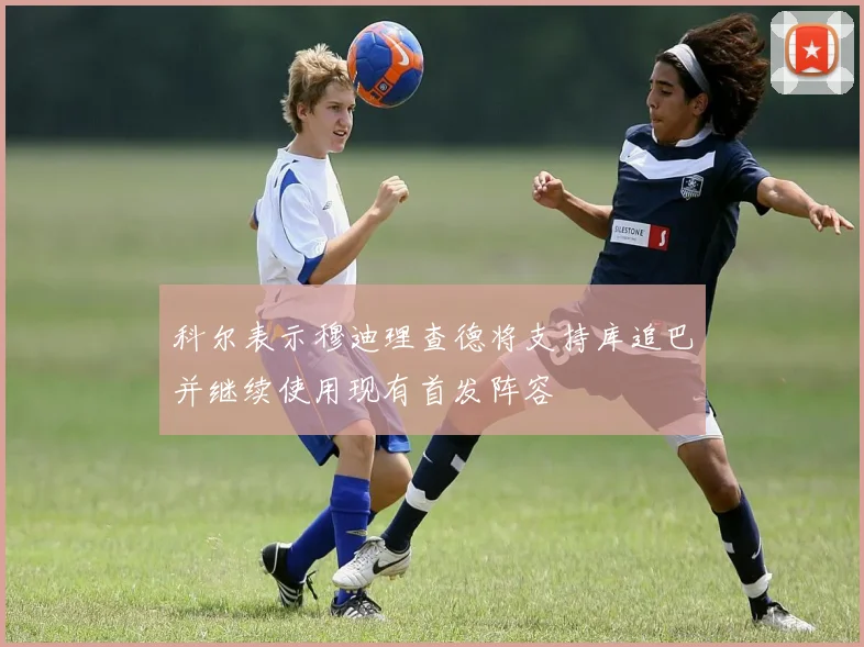 科尔表示穆迪理查德将支持库追巴并继续使用现有首发阵容