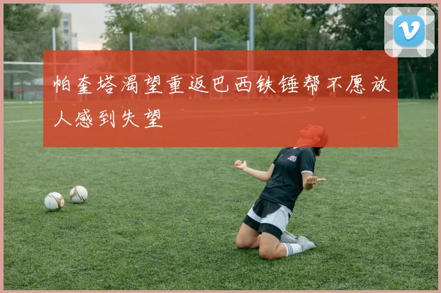 帕奎塔渴望重返巴西铁锤帮不愿放人感到失望
