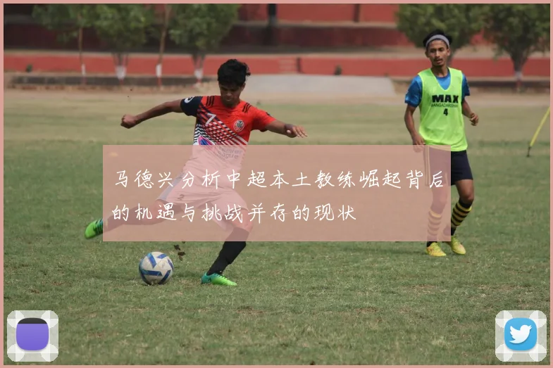 马德兴分析中超本土教练崛起背后的机遇与挑战并存的现状