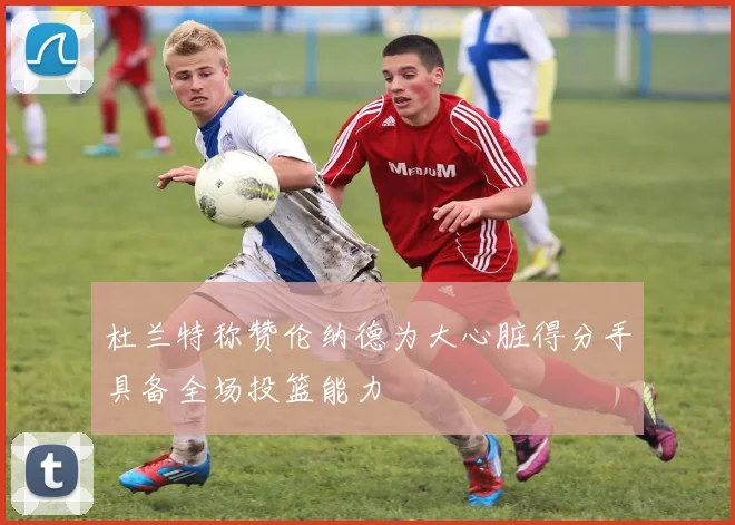 杜兰特称赞伦纳德为大心脏得分手具备全场投篮能力