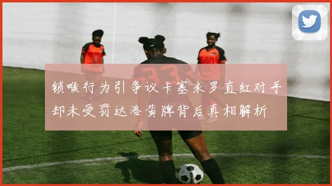 锁喉行为引争议卡塞米罗直红对手却未受罚达洛黄牌背后真相解析