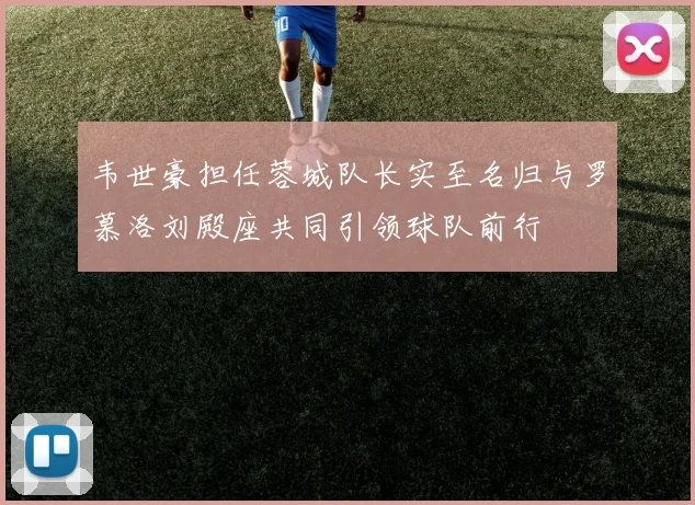 韦世豪担任蓉城队长实至名归与罗慕洛刘殿座共同引领球队前行