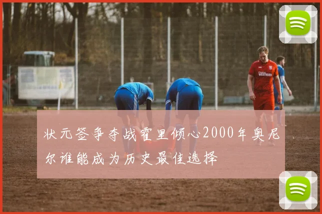 状元签争夺战霍里倾心2000年奥尼尔谁能成为历史最佳选择