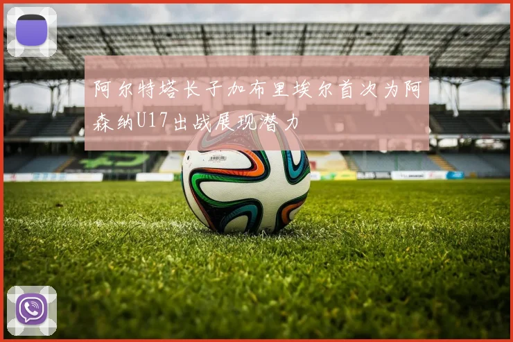 阿尔特塔长子加布里埃尔首次为阿森纳U17出战展现潜力